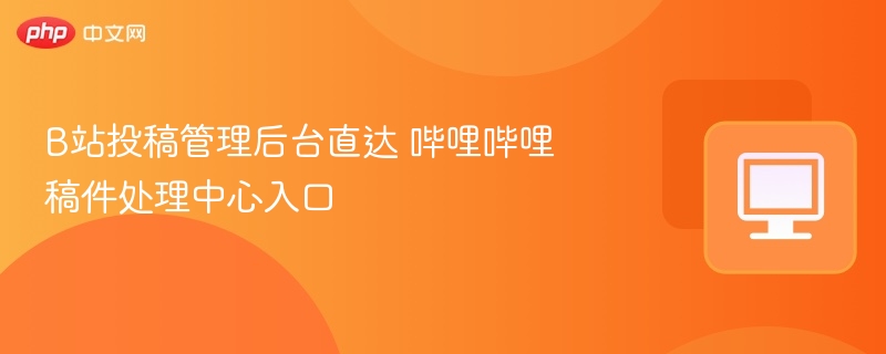 B站投稿管理后台直达 哔哩哔哩稿件处理中心入口
