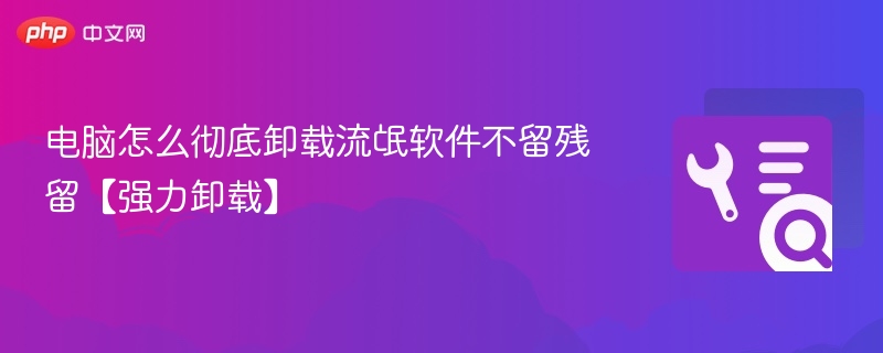 电脑怎么彻底卸载流氓软件不留残留【强力卸载】
