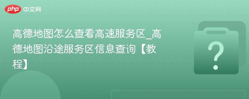 高德地图怎么查看高速服务区_高德地图沿途服务区信息查询【教程】