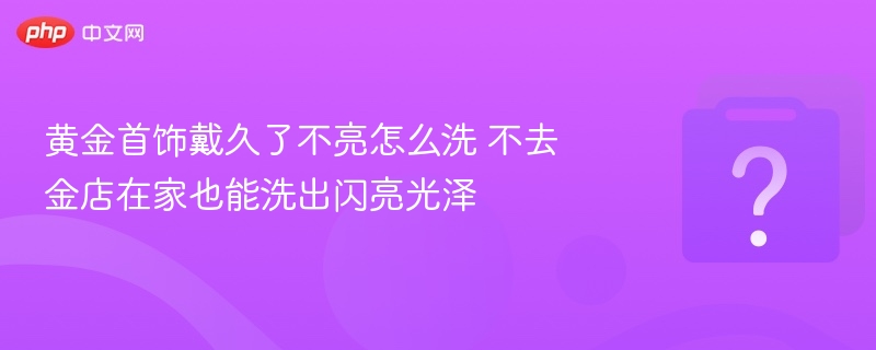 黄金变暗怎么洗？在家轻松恢复光泽
