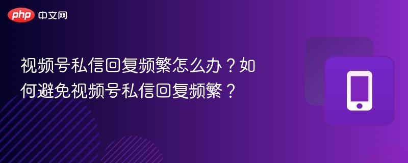 视频号私信回复频繁怎么办?如何避免视频号私信回复频繁?