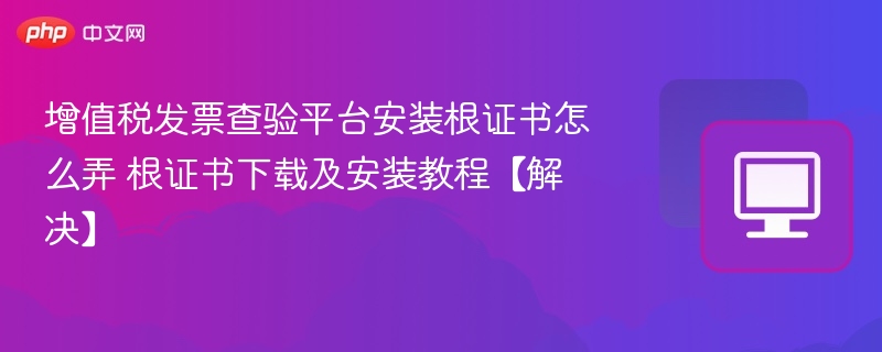 增值税发票查验平台安装根证书怎么弄 根证书下载及安装教程【解决】