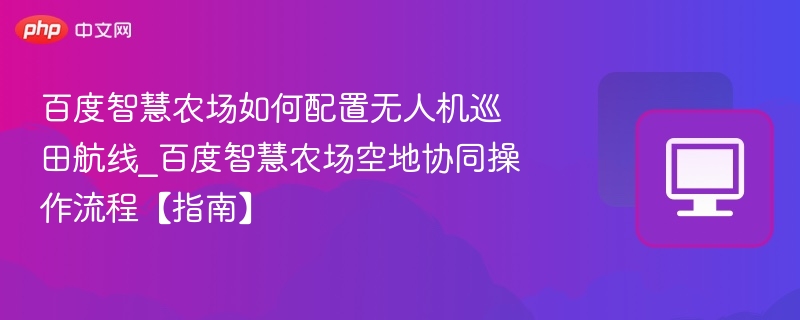 百度智慧农场如何配置无人机巡田航线_百度智慧农场空地协同操作流程【指南】