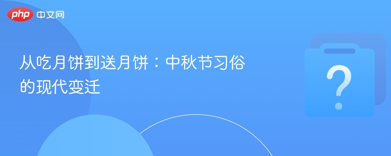 从吃月饼到送月饼：中秋节习俗的现代变迁