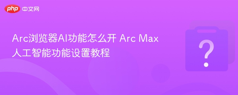 Arc浏览器AI功能怎么开 Arc Max人工智能功能设置教程