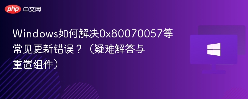 Windows如何解决0x80070057等常见更新错误？（疑难解答与重置组件）