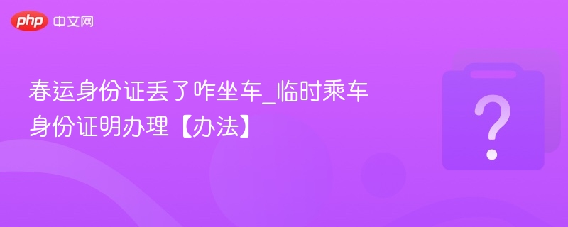 春运身份证丢失怎么办？临时身份证明办理攻略