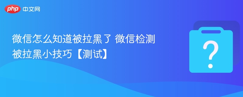 微信被拉黑怎么检测？实用小技巧分享