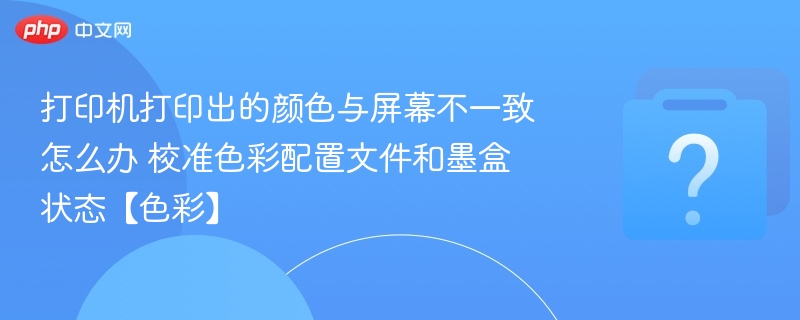 打印颜色不一致怎么调？校准与墨盒状态检查