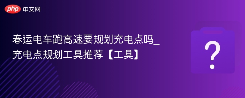 春运电车跑高速要规划充电点吗_充电点规划工具推荐【工具】