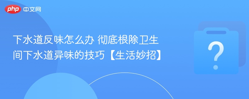 下水道反味怎么办 彻底根除卫生间下水道异味的技巧【生活妙招】