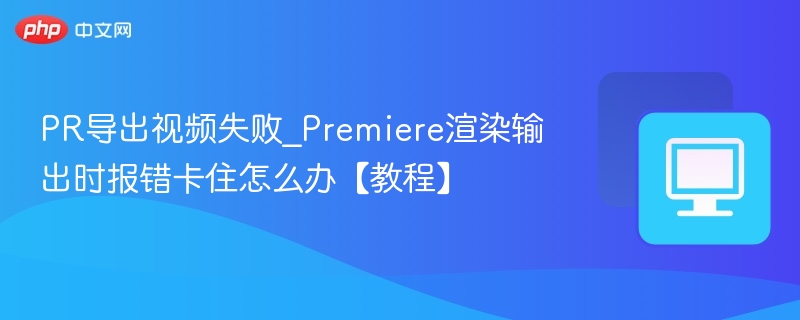 PR导出视频失败_Premiere渲染输出时报错卡住怎么办【教程】