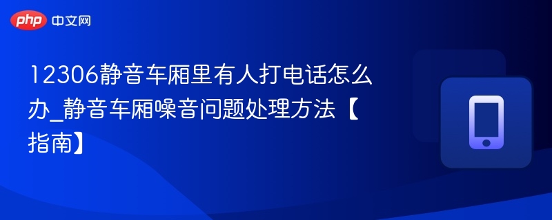 12306静音车厢里有人打电话怎么办_静音车厢噪音问题处理方法【指南】