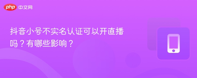 抖音小号不实名认证可以开直播吗？有哪些影响？