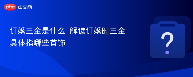 订婚三金是什么_解读订婚时三金具体指哪些首饰