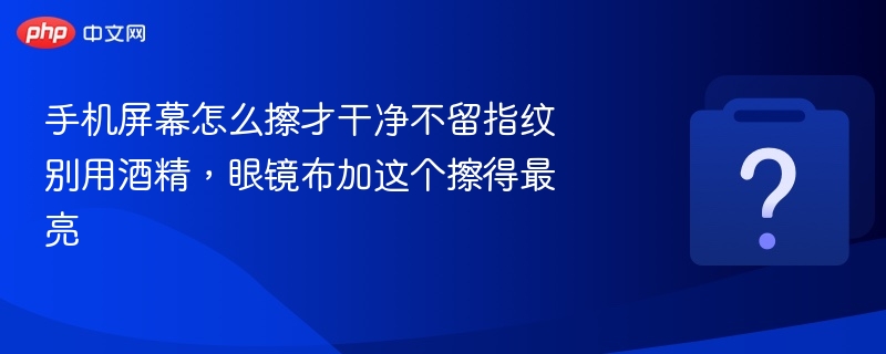 手机屏幕怎么擦才干净不留指纹 别用酒精,眼镜布加这个擦得最亮