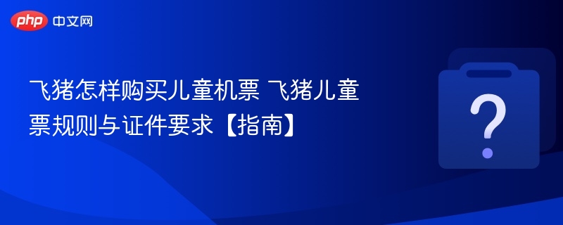 飞猪怎样购买儿童机票 飞猪儿童票规则与证件要求【指南】