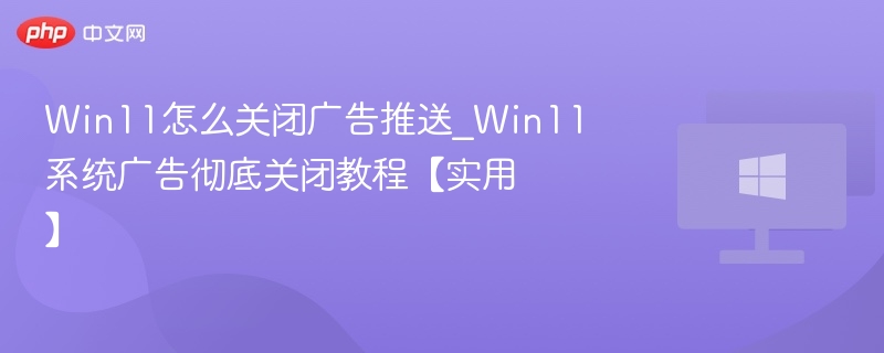 Win11怎么关闭广告推送_Win11系统广告彻底关闭教程【实用】
