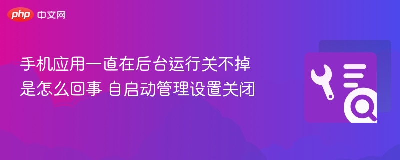 手机应用后台无法关闭？自启动管理设置教程