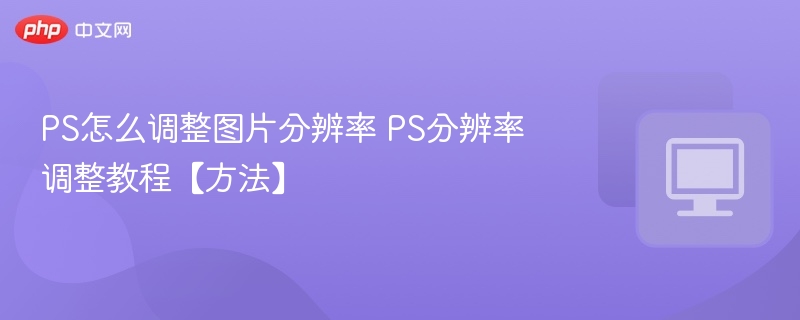 PS怎么调整图片分辨率 PS分辨率调整教程【方法】