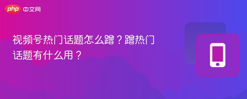 视频号热门话题怎么蹭?蹭热门话题有什么用?