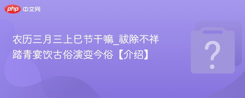 农历三月三上巳节干嘛_祓除不祥踏青宴饮古俗演变今俗【介绍】
