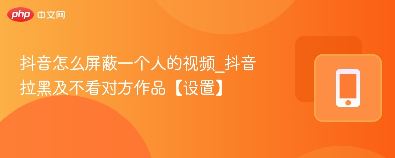抖音怎么屏蔽一个人的视频_抖音拉黑及不看对方作品【设置】