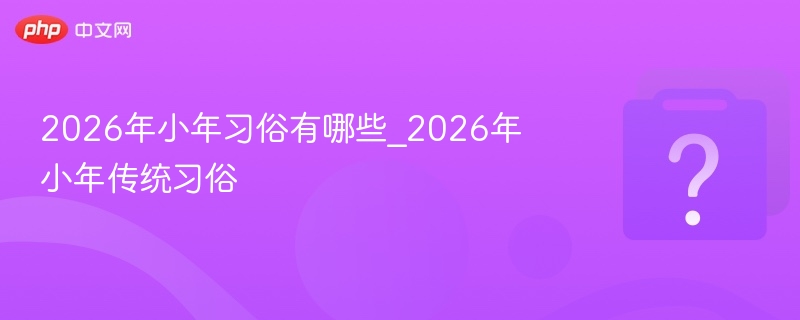 2026年小年习俗有哪些_2026年小年传统习俗
