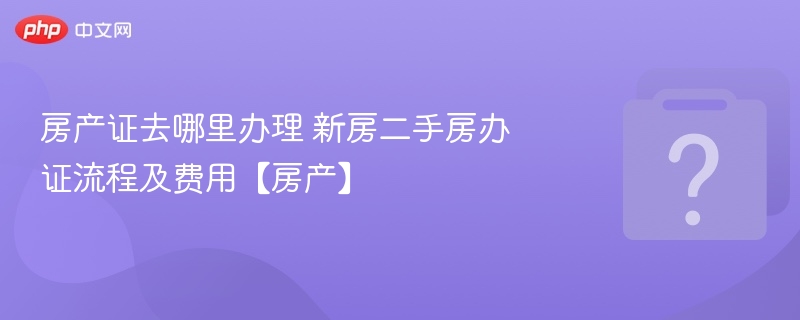 房产证去哪里办理 新房二手房办证流程及费用【房产】