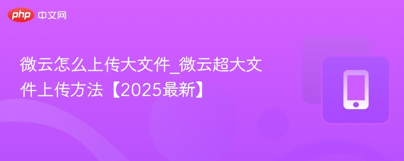 微云怎么上传大文件_微云超大文件上传方法【2025最新】