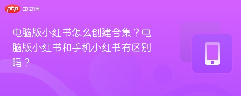 电脑版小红书怎么创建合集?电脑版小红书和手机小红书有区别吗?