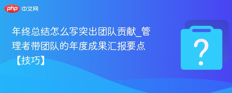 年终总结怎么写突出团队贡献_管理者带团队的年度成果汇报要点【技巧】