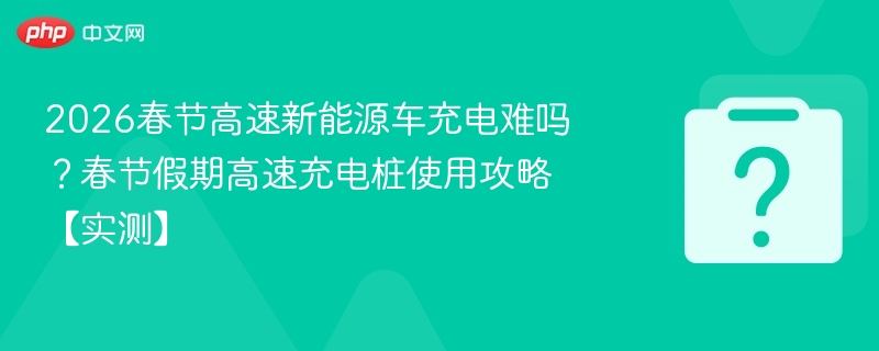 2026春节高速新能源车充电难吗?春节假期高速充电桩使用攻略【实测】