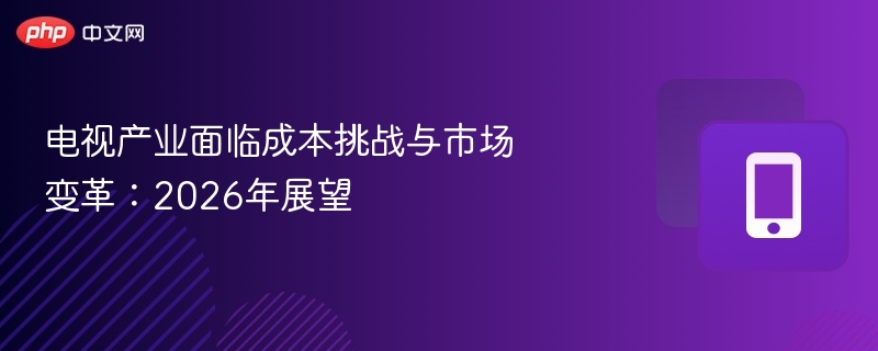 电视产业面临成本挑战与市场变革:2026年展望