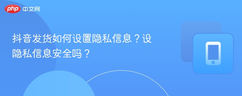 抖音发货如何设置隐私信息？设隐私信息安全吗？