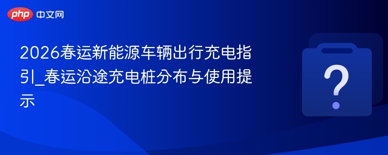 2026春运新能源车辆出行充电指引_春运沿途充电桩分布与使用提示