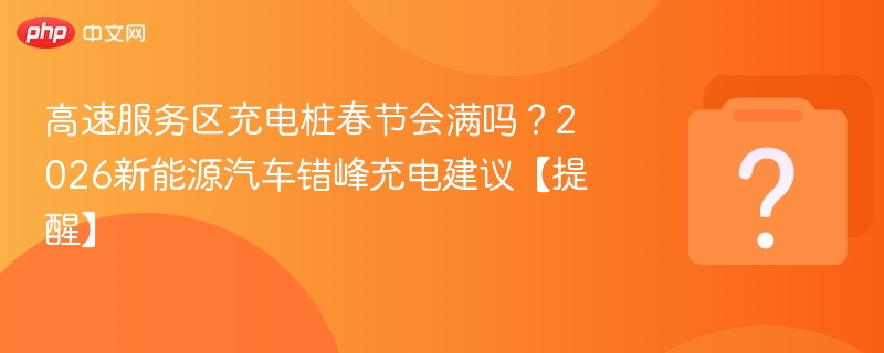 高速服务区充电桩春节会满吗？2026新能源汽车错峰充电建议【提醒】