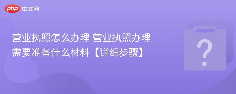 营业执照怎么办理 营业执照办理需要准备什么材料【详细步骤】