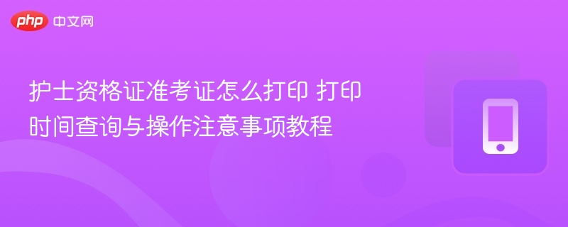 护士资格证准考证怎么打印 打印时间查询与操作注意事项教程