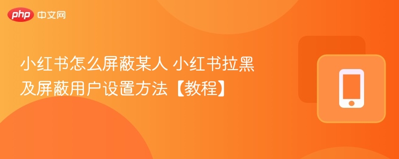 小红书怎么屏蔽某人 小红书拉黑及屏蔽用户设置方法【教程】