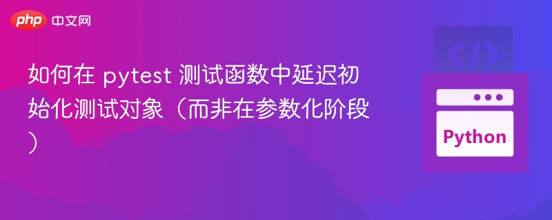 如何在 pytest 测试函数中延迟初始化测试对象(而非在参数化阶段)