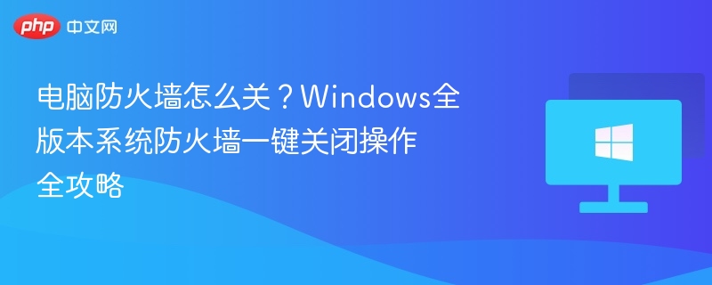 电脑防火墙怎么关?Windows全版本系统防火墙一键关闭操作全攻略