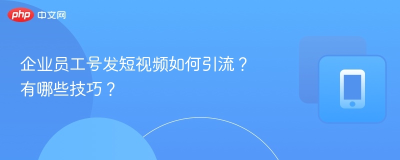 企业员工号发短视频如何引流?有哪些技巧?