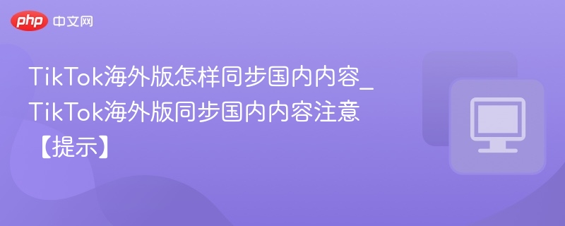 TikTok海外版怎样同步国内内容_TikTok海外版同步国内内容注意【提示】
