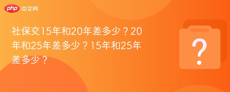 社保交15年和20年差多少？20年和25年差多少？15年和25年差多少？
