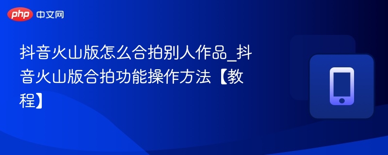 抖音火山版合拍教程：如何合拍他人作品