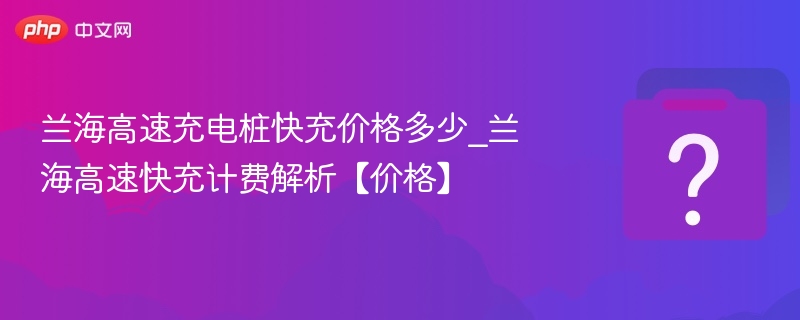 兰海高速充电桩快充价格多少_兰海高速快充计费解析【价格】