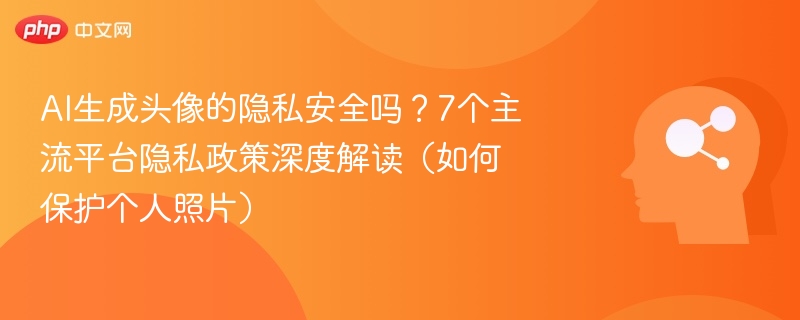 AI生成头像的隐私安全吗?7个主流平台隐私政策深度解读(如何保护个人照片)