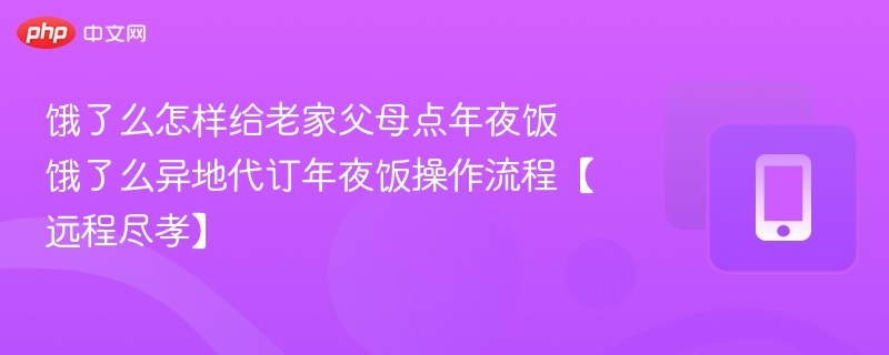 饿了么怎样给老家父母点年夜饭 饿了么异地代订年夜饭操作流程【远程尽孝】