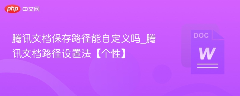 腾讯文档保存路径能自定义吗_腾讯文档路径设置法【个性】